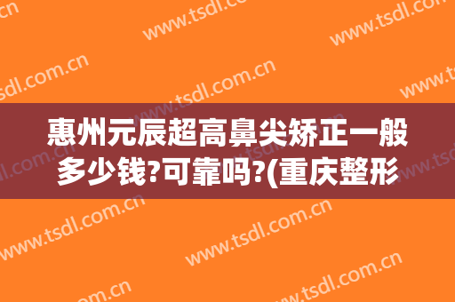 惠州元辰超高鼻尖矫正一般多少钱?可靠吗?(重庆整形鼻尖多少钱)