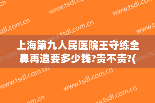 上海第九人民医院王守练全鼻再造要多少钱?贵不贵?(上海九院陈付国鼻综合价格)
