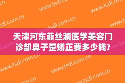 天津河东菲丝澜医学美容门诊部鼻子歪矫正要多少钱?贵不贵?(菲澜医美整形)