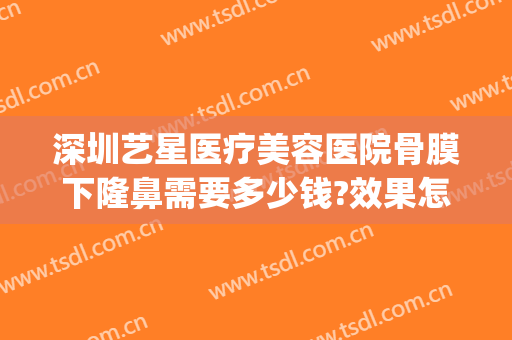 深圳艺星医疗美容医院骨膜下隆鼻需要多少钱?效果怎么样?(武汉艺星隆鼻怎么样)