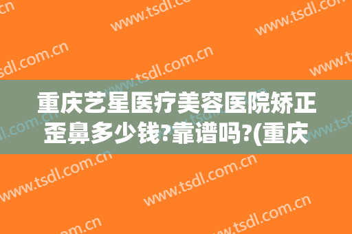 重庆艺星医疗美容医院矫正歪鼻多少钱?靠谱吗?(重庆艺星美容整形医院怎么样)