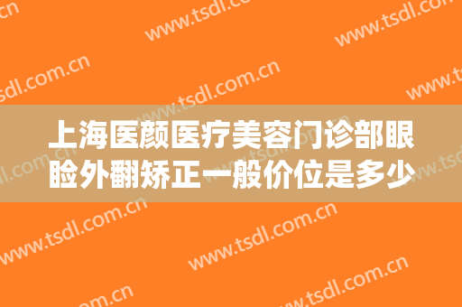 上海医颜医疗美容门诊部眼睑外翻矫正一般价位是多少钱?靠谱吗?(上海医美美容医院)