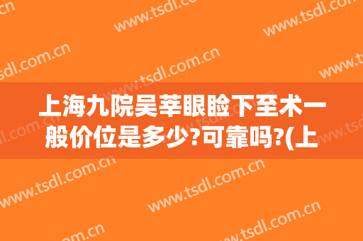 上海九院吴莘眼睑下至术一般价位是多少?可靠吗?(上海九院开眼角手术价格表)