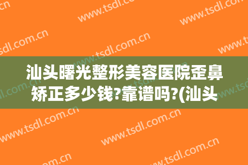汕头曙光整形美容医院歪鼻矫正多少钱?靠谱吗?(汕头曙光整形医院是三甲医院吗)