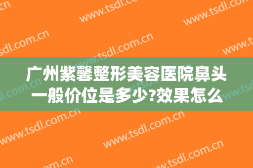 广州紫馨整形美容医院鼻头一般价位是多少?效果怎么样?(紫 馨广州三级外科鼻整形医院)