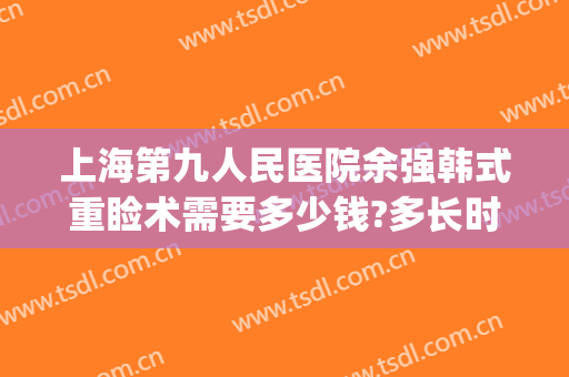 上海第九人民医院余强韩式重睑术需要多少钱?多长时间恢复?(上海九院张余光双眼皮修复多少钱)