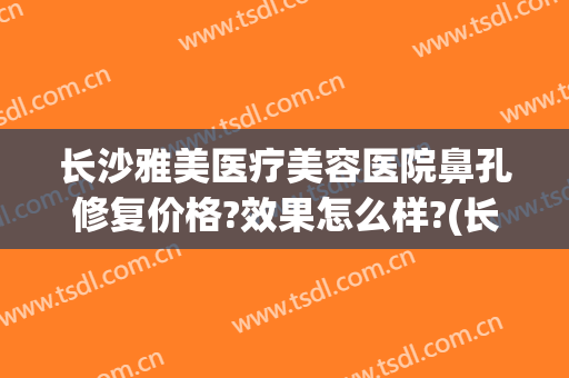 长沙雅美医疗美容医院鼻孔修复价格?效果怎么样?(长沙雅美医疗美容医院鼻孔修复价格?效果怎么样啊)