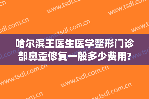 哈尔滨王医生医学整形门诊部鼻歪修复一般多少费用?贵不贵?(哈尔滨王医生整形医院)