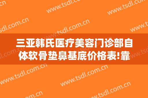 三亚韩氏医疗美容门诊部自体软骨垫鼻基底价格表!靠谱吗?(做韩式小翘鼻多少钱)