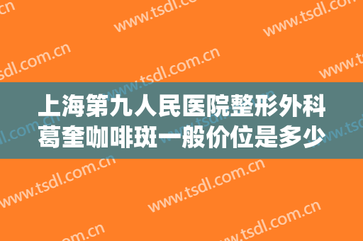 上海第九人民医院整形外科葛奎咖啡斑一般价位是多少?靠谱吗?(上海九院治疗咖啡斑怎么样)