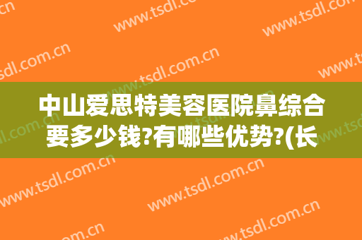 中山爱思特美容医院鼻综合要多少钱?有哪些优势?(长沙整鼻子多少钱爱思特)