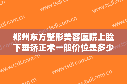 郑州东方整形美容医院上睑下垂矫正术一般价位是多少?好不好?(郑州做眼睑下垂手术好的医院)