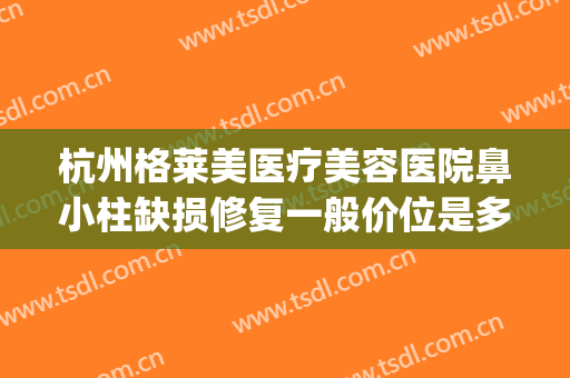 杭州格莱美医疗美容医院鼻小柱缺损修复一般价位是多少?靠谱吗?(杭州格莱美美容医院评价怎样)