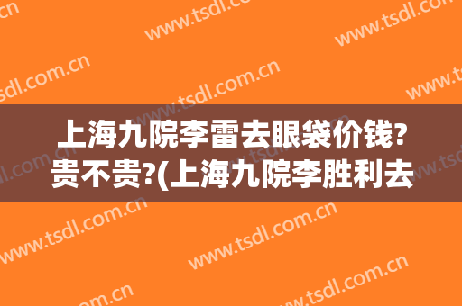 上海九院李雷去眼袋价钱?贵不贵?(上海九院李胜利去眼袋怎么样)