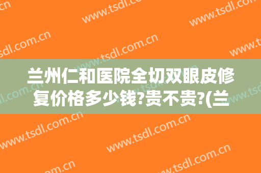 兰州仁和医院全切双眼皮修复价格多少钱?贵不贵?(兰州仁和医院整形)