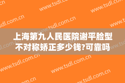 上海第九人民医院谢平脸型不对称矫正多少钱?可靠吗?(上海第九人民医院脸部整形)