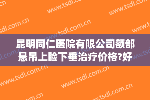 昆明同仁医院有限公司额部悬吊上睑下垂治疗价格?好不好?(同仁医院上睑下垂哪个专家做的好)