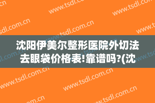 沈阳伊美尔整形医院外切法去眼袋价格表!靠谱吗?(沈阳市伊美尔整形医院医生怎么样)
