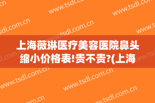 上海薇琳医疗美容医院鼻头缩小价格表!贵不贵?(上海薇琳医美整形)