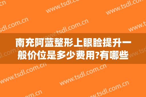 南充阿蓝整形上眼睑提升一般价位是多少费用?有哪些优势?(南充阿蓝整形怎么样)