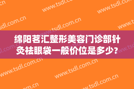 绵阳茗汇整形美容门诊部针灸祛眼袋一般价位是多少?贵不贵?(绵阳茗汇割双眼皮怎么样)