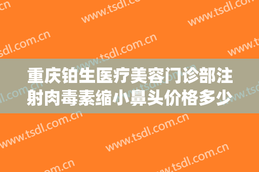 重庆铂生医疗美容门诊部注射肉毒素缩小鼻头价格多少钱?可靠吗?(重庆铂生医疗美容门诊部正规吗)