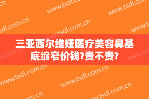 三亚西尔维娅医疗美容鼻基底缩窄价钱?贵不贵?