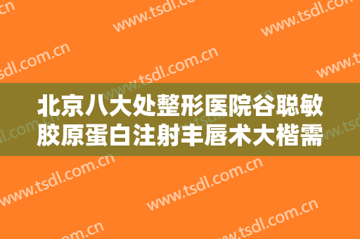 北京八大处整形医院谷聪敏胶原蛋白注射丰唇术大楷需要多少费用?靠谱吗?