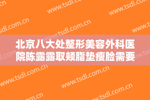 北京八大处整形美容外科医院陈露露取颊脂垫瘦脸需要多少费用?靠谱吗?