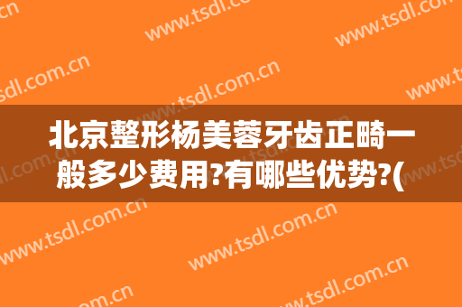 北京整形杨美蓉牙齿正畸一般多少费用?有哪些优势?(美容冠矫正牙齿费用)