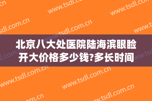 北京八大处医院陆海滨眼睑开大价格多少钱?多长时间恢复?(北京八大处医院双眼皮多少钱)