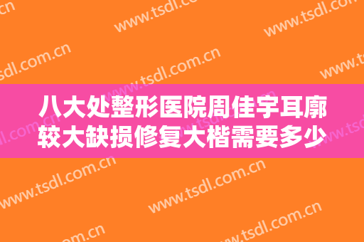 八大处整形医院周佳宇耳廓较大缺损修复大楷需要多少钱?效果怎么样?
