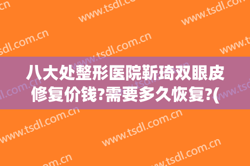 八大处整形医院靳琦双眼皮修复价钱?需要多久恢复?(九院双眼皮修复价格)