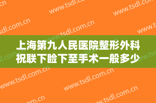 上海第九人民医院整形外科祝联下睑下至手术一般多少费用?贵不贵?(上海第九人民医院整形美容手术价格表)