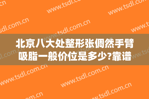 北京八大处整形张倜然手臂吸脂一般价位是多少?靠谱吗?(八大处整形吸脂最好专家)