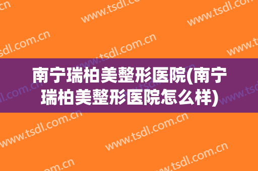 南宁瑞柏美整形医院(南宁瑞柏美整形医院怎么样)