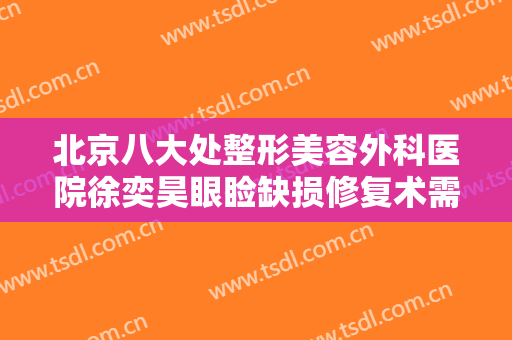 北京八大处整形美容外科医院徐奕昊眼睑缺损修复术需要多少费用?怎么样?