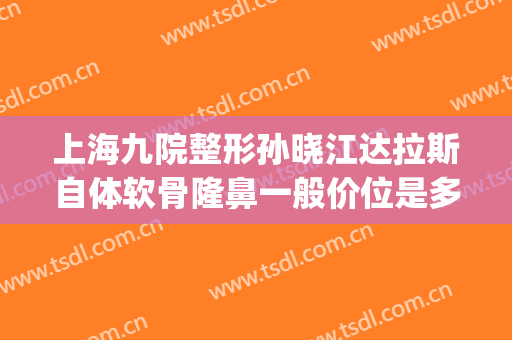 上海九院整形孙晓江达拉斯自体软骨隆鼻一般价位是多少?怎么样?(上海九院下颌骨整形)