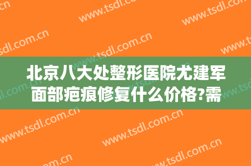 北京八大处整形医院尤建军面部疤痕修复什么价格?需要多久恢复?(北京八大处医院疤痕修复专家)