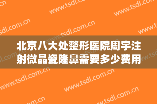 北京八大处整形医院周宇注射微晶瓷隆鼻需要多少费用?靠谱吗?(北京明星整形医院有哪些)