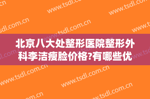 北京八大处整形医院整形外科李洁瘦脸价格?有哪些优势?(好大夫北京八大处整形医院)