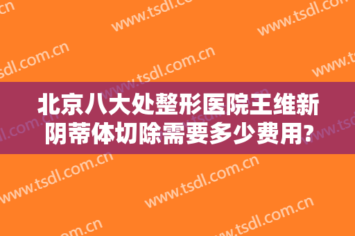 北京八大处整形医院王维新阴蒂体切除需要多少费用?效果怎么样?