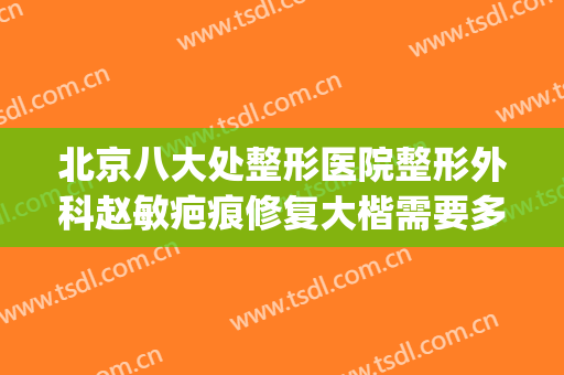 北京八大处整形医院整形外科赵敏疤痕修复大楷需要多少钱?靠谱吗?(北京市八大处整形医院)