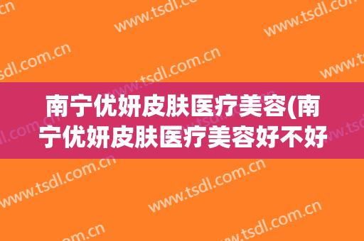 南宁优妍皮肤医疗美容(南宁优妍皮肤医疗美容好不好)