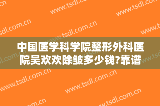 中国医学科学院整形外科医院吴欢欢除皱多少钱?靠谱吗?