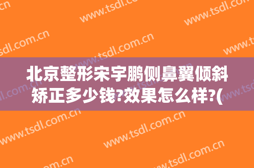 北京整形宋宇鹏侧鼻翼倾斜矫正多少钱?效果怎么样?(北京鼻梁骨歪了矫正要多少钱)
