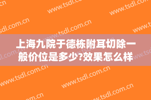 上海九院于德栋附耳切除一般价位是多少?效果怎么样?(上海九院外耳再造专家)