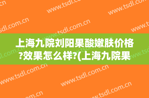 上海九院刘阳果酸嫩肤价格?效果怎么样?(上海九院果酸换肤多少钱一次)