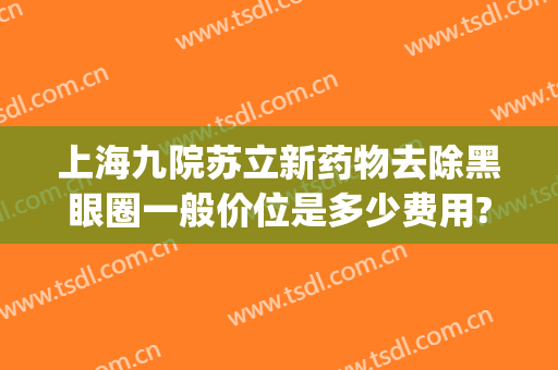 上海九院苏立新药物去除黑眼圈一般价位是多少费用?可靠吗?(上海九院去黑眼圈价格)