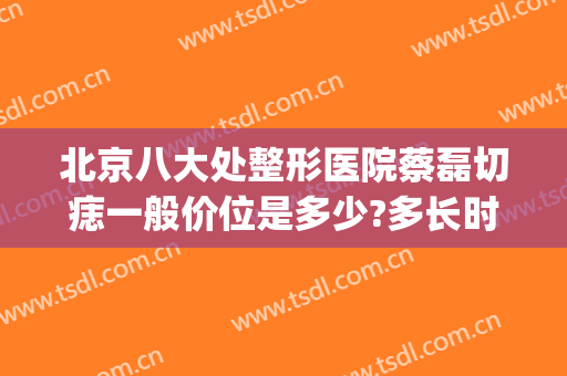 北京八大处整形医院蔡磊切痣一般价位是多少?多长时间恢复?(北京医院去痣)